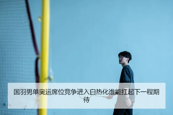 国羽男单奥运席位竞争进入白热化谁能扛起下一程期待