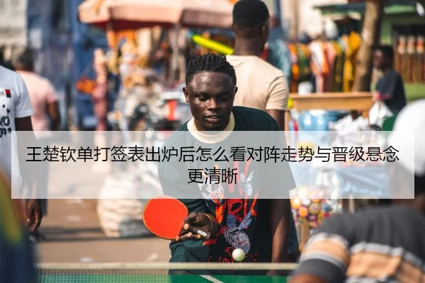 王楚钦单打签表出炉后怎么看对阵走势与晋级悬念更清晰