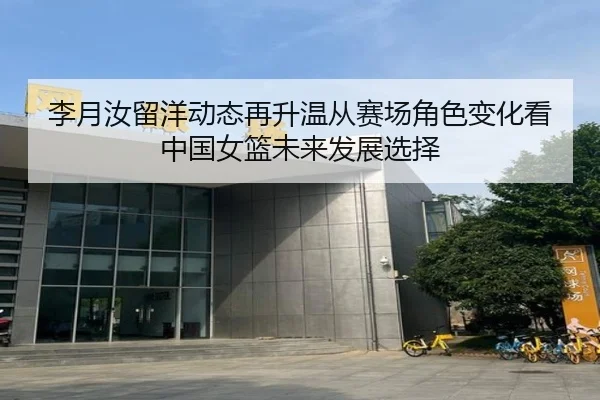 李月汝留洋动态再升温从赛场角色变化看中国女篮未来发展选择